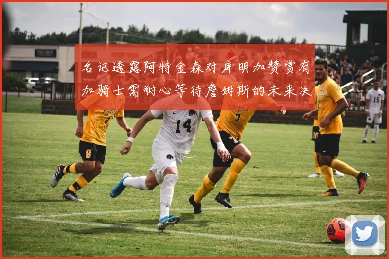 名记透露阿特金森对库明加赞赏有加骑士需耐心等待詹姆斯的未来决定