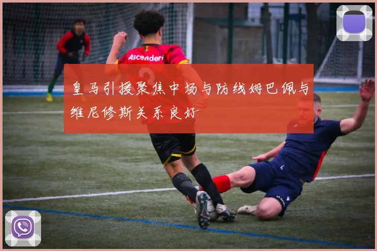 皇马引援聚焦中场与防线姆巴佩与维尼修斯关系良好