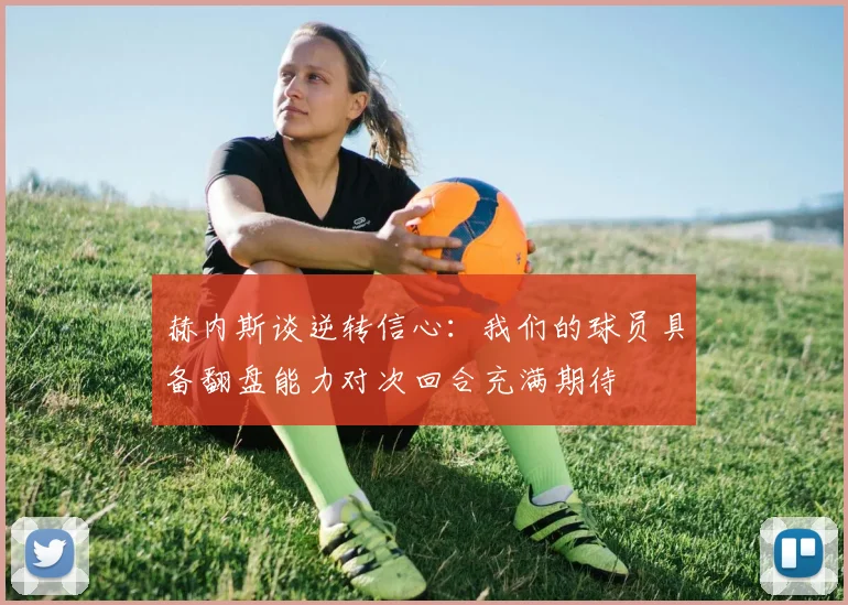 赫内斯谈逆转信心：我们的球员具备翻盘能力对次回合充满期待