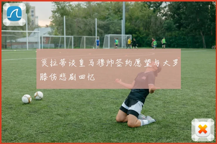 莫拉蒂谈皇马穆帅签约愿望与大罗膝伤悲剧回忆