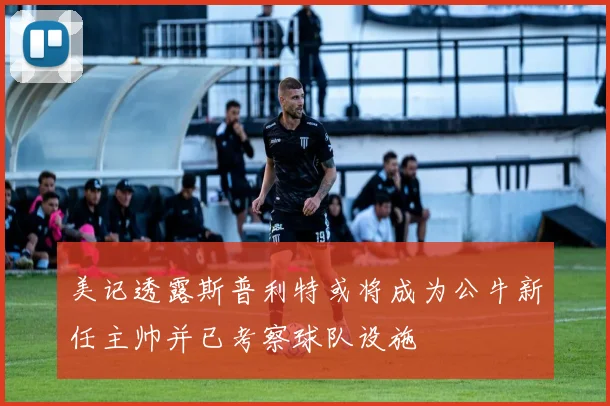 美记透露斯普利特或将成为公牛新任主帅并已考察球队设施