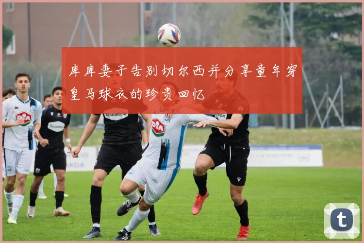 库库妻子告别切尔西并分享童年穿皇马球衣的珍贵回忆
