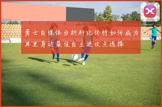 勇士自媒体分析科比怀特如何成为库里身边最佳自主进攻点选择