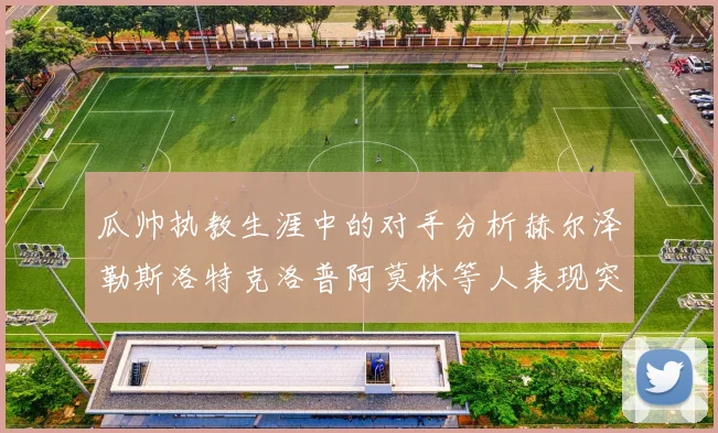 瓜帅执教生涯中的对手分析赫尔泽勒斯洛特克洛普阿莫林等人表现突出