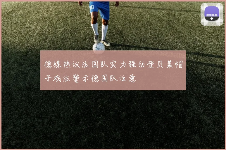 德媒热议法国队实力强劲登贝莱帽子戏法警示德国队注意