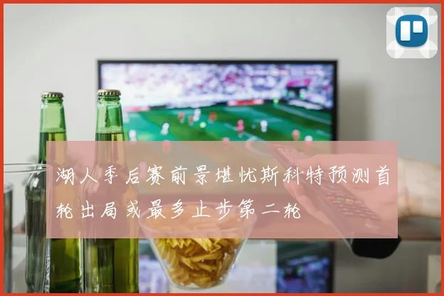 湖人季后赛前景堪忧斯科特预测首轮出局或最多止步第二轮