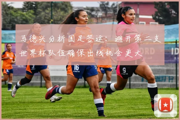 马德兴分析国足签运：避开第二支世界杯队伍确保出线机会更大
