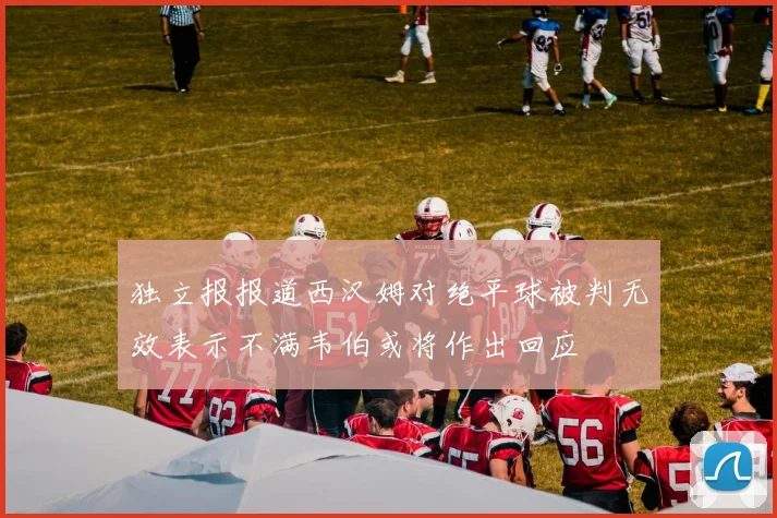 独立报报道西汉姆对绝平球被判无效表示不满韦伯或将作出回应