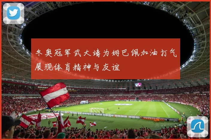 冬奥冠军武大靖为姆巴佩加油打气展现体育精神与友谊