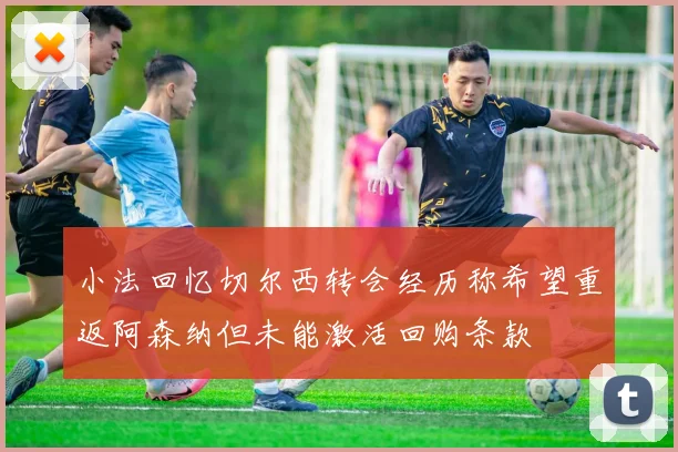 小法回忆切尔西转会经历称希望重返阿森纳但未能激活回购条款