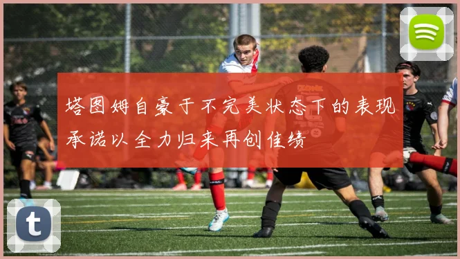 塔图姆自豪于不完美状态下的表现承诺以全力归来再创佳绩