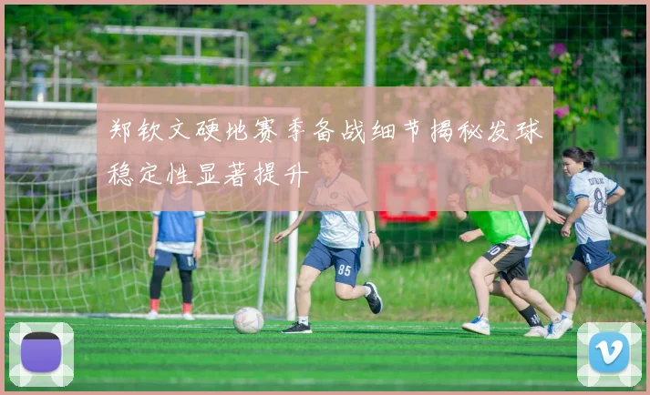 郑钦文硬地赛季备战细节揭秘发球稳定性显著提升