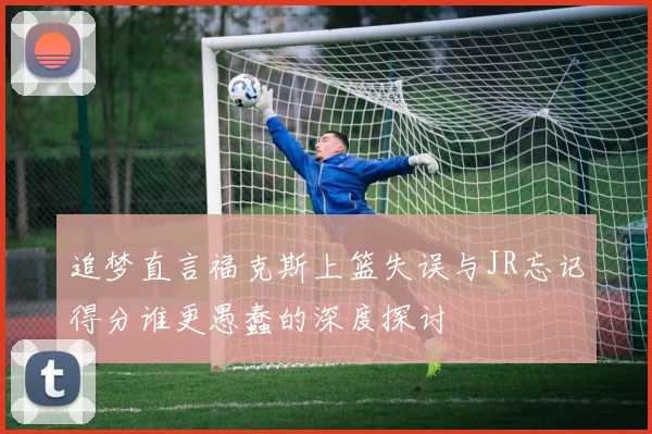 追梦直言福克斯上篮失误与JR忘记得分谁更愚蠢的深度探讨