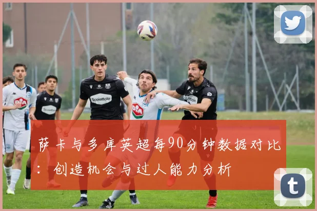 萨卡与多库英超每90分钟数据对比：创造机会与过人能力分析